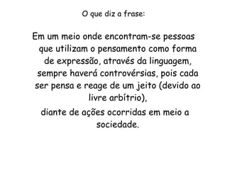 O que diz a frase: Em um meio onde encontram-se pessoas que utilizam o pensamento como forma de expressão, através da linguagem, sempre haverá controvérsias, pois cada ser pensa e reage de um jeito (devido ao livre arbítrio), diante de ações ocorridas em meio a sociedade. 