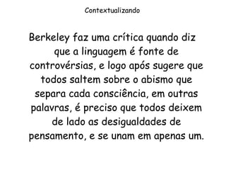 Contextualizando Berkeley faz uma crítica quando diz que a linguagem é fonte de controvérsias, e logo após sugere que todos saltem sobre o abismo que separa cada consciência, em outras palavras, é preciso que todos deixem de lado as desigualdades de pensamento, e se unam em apenas um. 