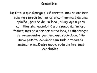 Comentário De fato, o que George diz é correto, mas se analisar com mais precisão, iremos encontrar mais de uma opinião , pois se de um lado , a linguagem gera conflitos sim, quando há a presença da famosa fofoca; mas se olhar por outro lado, as diferenças de pensamentos que gera uma sociedade. Não seria possível conviver com tudo e todos da mesma forma.Desse modo, cada um tire suas conclusões. 