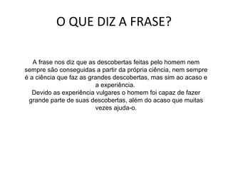 O QUE DIZ A FRASE? A frase nos diz que as descobertas feitas pelo homem nem sempre são conseguidas a partir da própria ciência, nem sempre é a ciência que faz as grandes descobertas, mas sim ao acaso e a experiência.  Devido as experiência vulgares o homem foi capaz de fazer grande parte de suas descobertas, além do acaso que muitas vezes ajuda-o. 