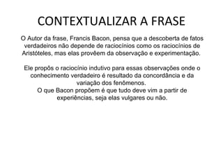 CONTEXTUALIZAR A FRASE O Autor da frase, Francis Bacon, pensa que a descoberta de fatos verdadeiros não depende de raciocínios como os raciocínios de Aristóteles, mas elas provêem da observação e experimentação.  Ele propôs o raciocínio indutivo para essas observações onde o conhecimento verdadeiro é resultado da concordância e da variação dos fenômenos.  O que Bacon propõem é que tudo deve vim a partir de experiências, seja elas vulgares ou não. 