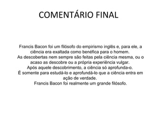 COMENTÁRIO FINAL Francis Bacon foi um filósofo do empirismo inglês e, para ele, a ciência era exaltada como benéfica para o homem.  As descobertas nem sempre são feitas pela ciência mesma, ou o acaso as descobre ou a própria experiência vulgar.  Após aquele descobrimento, a ciência só aprofunda-o.  É somente para estudá-lo e aprofundá-lo que a ciência entra em ação de verdade.  Francis Bacon foi realmente um grande filósofo. 