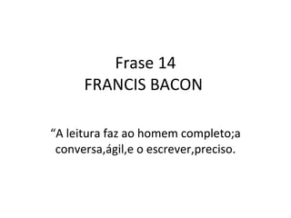 Frase 14 FRANCIS BACON  “ A leitura faz ao homem completo;a conversa,ágil,e o escrever,preciso. 