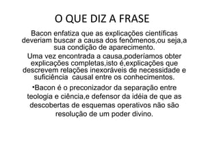 O QUE DIZ A FRASE  Bacon enfatiza que as explicações científicas deveriam buscar a causa dos fenômenos,ou seja,a sua condição de aparecimento. Uma vez encontrada a causa,poderíamos obter explicações completas,isto é,explicações que descrevem relações inexoráveis de necessidade e suficiência  causal entre os conhecimentos. Bacon é o preconizador da separação entre teologia e ciência,e defensor da idéia de que as descobertas de esquemas operativos não são resolução de um poder divino. 