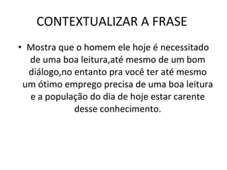 CONTEXTUALIZAR A FRASE  Mostra que o homem ele hoje é necessitado de uma boa leitura,até mesmo de um bom diálogo,no entanto pra você ter até mesmo um ótimo emprego precisa de uma boa leitura e a população do dia de hoje estar carente desse conhecimento. 