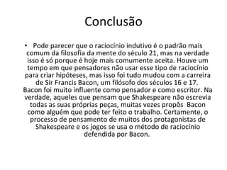 Conclusão Pode parecer que o raciocínio indutivo é o padrão mais comum da filosofia da mente do século 21, mas na verdade isso é só porque é hoje mais comumente aceita. Houve um tempo em que pensadores não usar esse tipo de raciocínio para criar hipóteses, mas isso foi tudo mudou com a carreira de Sir Francis Bacon, um filósofo dos séculos 16 e 17.  Bacon foi muito influente como pensador e como escritor. Na verdade, aqueles que pensam que Shakespeare não escrevia todas as suas próprias peças, muitas vezes propôs  Bacon como alguém que pode ter feito o trabalho. Certamente, o processo de pensamento de muitos dos protagonistas de Shakespeare e os jogos se usa o método de raciocínio defendida por Bacon.  