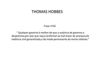 Frase nº16  “ Qualquer governo é melhor do que a ausência de governo.o despotismo,por pior que seja,é preferível ao mal maior da anarquia,da violência civil generalizada,e do medo permanente da morte violenta.” THOMAS HOBBES  