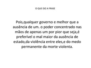 O QUE DIZ A FRASE  Pois,qualquer governo e melhor que a ausência de um. o poder concentrado nas mãos de apenas um por pior que seja,é preferível o mal maior da ausência de estado,da violência entre eles,e do medo permanente da morte violenta. 