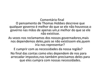 Comentário final O pensamento de Thomas Hobbes descreve que qualquer governo é melhor do que se ele não houvesse.o governo nas mãos de apenas um,e melhor do que se ele não existisse. As vezes nos reclamamos dos nossos governadores,mais nos dependemos deles,pois se não existissem ele,quem iria nos representar?  E cumprir com as necessidades da nossa região?  No final das contas como eles dependem de nos para arrecadar impostos,nos também precisamos deles para que eles cumpra com nossas necessidades. 