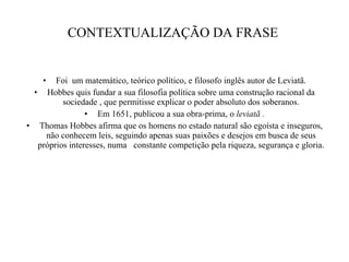 CONTEXTUALIZAÇÃO DA FRASE  Foi  um matemático, teórico político, e filosofo inglês autor de Leviatã. Hobbes quis fundar a sua filosofia política sobre uma construção racional da sociedade , que permitisse explicar o poder absoluto dos soberanos. Em 1651, publicou a sua obra-prima, o  leviatã . Thomas Hobbes afirma que os homens no estado natural são egoísta e inseguros, não conhecem leis, seguindo apenas suas paixões e desejos em busca de seus próprios interesses, numa  constante competição pela riqueza, segurança e gloria. 