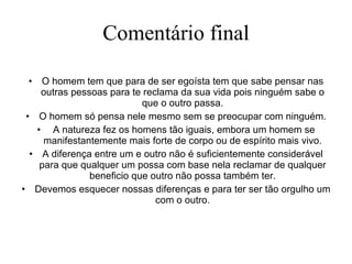 Comentário final O homem tem que para de ser egoísta tem que sabe pensar nas outras pessoas para te reclama da sua vida pois ninguém sabe o que o outro passa. O homem só pensa nele mesmo sem se preocupar com ninguém. A natureza fez os homens tão iguais, embora um homem se manifestantemente mais forte de corpo ou de espírito mais vivo. A diferença entre um e outro não é suficientemente considerável para que qualquer um possa com base nela reclamar de qualquer beneficio que outro não possa também ter. Devemos esquecer nossas diferenças e para ter ser tão orgulho um com o outro. 