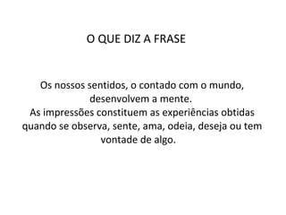 Os nossos sentidos, o contado com o mundo, desenvolvem a mente.  As impressões constituem as experiências obtidas quando se observa, sente, ama, odeia, deseja ou tem vontade de algo.  O QUE DIZ A FRASE  