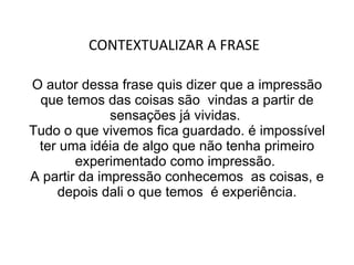 O autor dessa frase quis dizer que a impressão que temos das coisas são  vindas a partir de sensações já vividas.  Tudo o que vivemos fica guardado. é impossível ter uma idéia de algo que não tenha primeiro experimentado como impressão.  A partir da impressão conhecemos  as coisas, e depois dali o que temos  é experiência. CONTEXTUALIZAR A FRASE  