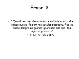 Frase 2 “  Quando se tem demasiada curiosidade acerca das coisas que se  faziam nos séculos passados, fica-se quase sempre na grande ignorância das que  têm lugar no presente”. RENE DESCARTES  