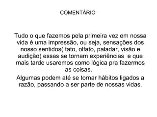 COMENTÁRIO Tudo o que fazemos pela primeira vez em nossa vida é uma impressão, ou seja, sensações dos nosso sentidos( tato, olfato, paladar, visão e audição) essas se tornam experiências  e que mais tarde usaremos como lógica pra fazermos as coisas.  Algumas podem até se tornar hábitos ligados a razão, passando a ser parte de nossas vidas. 