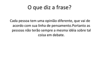 O que diz a frase? Cada pessoa tem uma opinião diferente, que vai de acordo com sua linha de pensamento.Portanto as pessoas não terão sempre a mesma idéia sobre tal coisa em debate. 