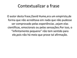 Contextualizar a frase O autor desta frase,David Hume,era um empirista,de forma que não acreditava em nada que não pudesse ser comprovado pelas experiências ,sejam elas científicas, emocionais ou pelas sensações.Por isso, o “infinitamente pequeno” não tem sentido para ele,pois não há meio que prove tal afirmação. 