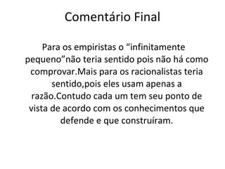 Comentário Final Para os empiristas o “infinitamente pequeno”não teria sentido pois não há como comprovar.Mais para os racionalistas teria sentido,pois eles usam apenas a razão.Contudo cada um tem seu ponto de vista de acordo com os conhecimentos que defende e que construíram. 