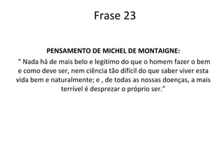Frase 23 PENSAMENTO DE MICHEL DE MONTAIGNE: “  Nada há de mais belo e legitimo do que o homem fazer o bem e como deve ser, nem ciência tão difícil do que saber viver esta vida bem e naturalmente; e , de todas as nossas doenças, a mais terrível é desprezar o próprio ser.” 