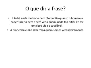 O que diz a frase? Não há nada melhor e nem tão bonito quanto o homem a saber fazer o bem e sem ver a quem, nada tão difícil de ter uma boa vida e saudável.  A pior coisa é não sabermos quem somos verdadeiramente. 