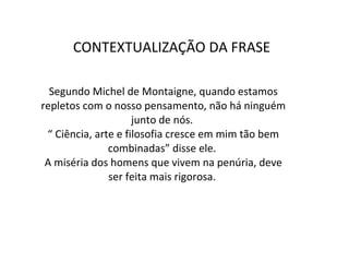 Segundo Michel de Montaigne, quando estamos repletos com o nosso pensamento, não há ninguém junto de nós.  “ Ciência, arte e filosofia cresce em mim tão bem combinadas” disse ele.  A miséria dos homens que vivem na penúria, deve ser feita mais rigorosa.  CONTEXTUALIZAÇÃO DA FRASE  