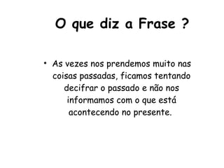 O que diz a Frase ? As vezes nos prendemos muito nas coisas passadas, ficamos tentando decifrar o passado e não nos informamos com o que está acontecendo no presente.  