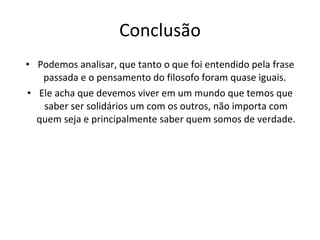 Conclusão Podemos analisar, que tanto o que foi entendido pela frase passada e o pensamento do filosofo foram quase iguais.  Ele acha que devemos viver em um mundo que temos que saber ser solidários um com os outros, não importa com quem seja e principalmente saber quem somos de verdade. 