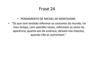 Frase 24 PENSAMENTO DE MICHEL DE MONTAIGNE:  “ Os que tem tentado reformar os costumes do mundo, no meu tempo, com opiniões novas, reformam os vícios da aparência; quanto aos da essência, deixam-nos intactos, quando não os aumentam.”  