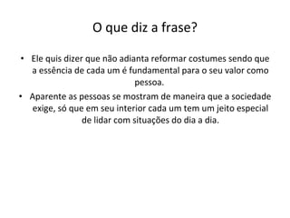 O que diz a frase? Ele quis dizer que não adianta reformar costumes sendo que a essência de cada um é fundamental para o seu valor como pessoa.  Aparente as pessoas se mostram de maneira que a sociedade exige, só que em seu interior cada um tem um jeito especial de lidar com situações do dia a dia. 