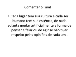 Comentário Final  Cada lugar tem sua cultura e cada ser humano tem sua essência, de nada adianta mudar artificialmente a forma de pensar e falar ou de agir se não tiver respeito pelas opiniões de cada um . 