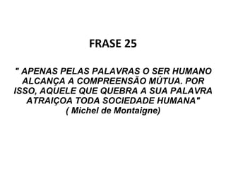 FRASE 25   " APENAS PELAS PALAVRAS O SER HUMANO ALCANÇA A COMPREENSÃO MÚTUA. POR ISSO, AQUELE QUE QUEBRA A SUA PALAVRA ATRAIÇOA TODA SOCIEDADE HUMANA" ( Michel de Montaigne) 
