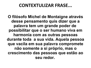 CONTEXTULIZAR FRASE... O filósofo Michel de Montaigne através desse pensamento quis dizer que a palavra tem um grande poder de  possibilitar que o ser humano viva em harmonia com as outras pessoas durante toda  a sua vida. Aquela pessoa que vacila em sua palavra compromete não somente a si próprio, mas o crescimento das pessoas que estão ao seu redor.   