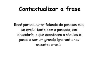 Contextualizar a frase René parece estar falando de pessoas que se evolui tanto com o passado, em descobrir, o que aconteceu a séculos e passa a ser um grande ignorante nos assuntos atuais  