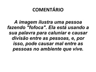COMENTÁRIO A imagem ilustra uma pessoa fazendo "fofoca". Ela está usando a sua palavra para caluniar e causar divisão entre as pessoas, e, por isso, pode causar mal entre as pessoas no ambiente que vive. 