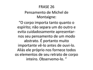 FRASE 26 Pensamento de Michel de Montaigne: “ O corpo importa tanto quanto o espírito; não separa um do outro e evita cuidadosamente apresentar-nos seu pensamento de um modo abstrato. É portanto muito importante vê-lo antes de ouvi-lo. Aliás ele próprio nos fornece todos os elementos de seu retrato de corpo inteiro. Observemo-lo. ” 