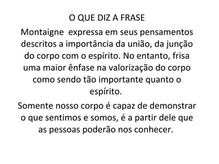 O QUE DIZ A FRASE Montaigne  expressa em seus pensamentos descritos a importância da união, da junção do corpo com o espírito. No entanto, frisa uma maior ênfase na valorização do corpo como sendo tão importante quanto o espírito.  Somente nosso corpo é capaz de demonstrar o que sentimos e somos, é a partir dele que as pessoas poderão nos conhecer.  