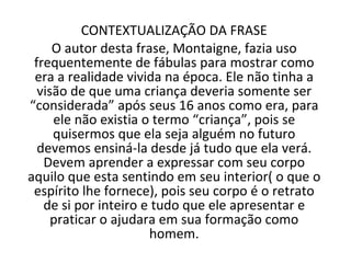 CONTEXTUALIZAÇÃO DA FRASE O autor desta frase, Montaigne, fazia uso frequentemente de fábulas para mostrar como era a realidade vivida na época. Ele não tinha a visão de que uma criança deveria somente ser “considerada” após seus 16 anos como era, para ele não existia o termo “criança”, pois se quisermos que ela seja alguém no futuro devemos ensiná-la desde já tudo que ela verá. Devem aprender a expressar com seu corpo aquilo que esta sentindo em seu interior( o que o espírito lhe fornece), pois seu corpo é o retrato de si por inteiro e tudo que ele apresentar e praticar o ajudara em sua formação como homem. 