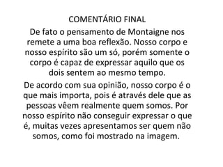 COMENTÁRIO FINAL De fato o pensamento de Montaigne nos remete a uma boa reflexão. Nosso corpo e nosso espírito são um só, porém somente o corpo é capaz de expressar aquilo que os dois sentem ao mesmo tempo. De acordo com sua opinião, nosso corpo é o que mais importa, pois é através dele que as pessoas vêem realmente quem somos. Por nosso espírito não conseguir expressar o que é, muitas vezes apresentamos ser quem não somos, como foi mostrado na imagem.  