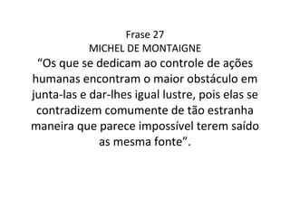 Frase 27 MICHEL DE MONTAIGNE “Os que se dedicam ao controle de ações humanas encontram o maior obstáculo em junta-las e dar-lhes igual lustre, pois elas se contradizem comumente de tão estranha maneira que parece impossível terem saído as mesma fonte”. 