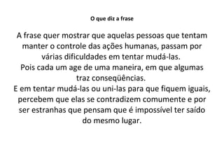 O que diz a frase A frase quer mostrar que aquelas pessoas que tentam manter o controle das ações humanas, passam por várias dificuldades em tentar mudá-las.  Pois cada um age de uma maneira, em que algumas traz conseqüências.  E em tentar mudá-las ou uni-las para que fiquem iguais, percebem que elas se contradizem comumente e por ser estranhas que pensam que é impossível ter saído do mesmo lugar. 