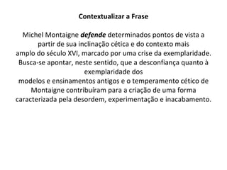 Contextualizar a Frase Michel Montaigne  defende  determinados pontos de vista a partir de sua inclinação cética e do contexto mais amplo do século XVI, marcado por uma crise da exemplaridade. Busca-se apontar, neste sentido, que a desconfiança quanto à exemplaridade dos modelos e ensinamentos antigos e o temperamento cético de Montaigne contribuíram para a criação de uma forma caracterizada pela desordem, experimentação e inacabamento. 