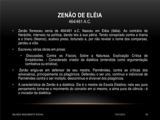 ZENÃO DE ELÉIA
464/461 A.C.
•

Zenão floresceu cerca de 464/461 a.C. Nasceu em Eléia (Itália). Ao contrário de
Heráclito, interveio na política, dando leis à sua pátria. Tendo conspirado contra a tirania
e o tirano (Nearco), acabou preso, torturado e, por não revelar o nome dos comparsas,
perdeu a vida.

•

Escreveu várias obras em prosa:
•

Discussões, Contra os Físicos, Sobre a Natureza, Explicação Crítica de
Empédocles. - Considerado criador da dialética (entendida como argumentação
combativa ou erística),

•

Zenão erigiu-se em defensor de seu mestre, Parmênides, contra as críticas dos
adversários, principalmente os pitagóricos. Defendeu o ser uno, contínuo e indivisível de
Parmênides contra o ser múltiplo, descontínuo e divisível dos pitagóricos.

•

A característica de Zenão é a dialética. Ele é o mestre da Escola Eleática; nela seu puro
pensamento torna-se o movimento do conceito em si mesmo, a alma pura da ciência - é
o iniciador da dialética.

ARLINDO NASCIMENTO ROCHA

13/01/2014

10

 