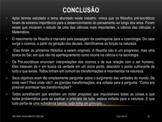 CONCLUSÃO
•

Após termos estudado o tema abordado neste trabalho, vimos que os filósofos pré-socráticos
foram de extrema importância para o desenvolvimento do pensamento ao longo dos anos. Foram
esses que iniciaram o estudo de uma das ciências mais importantes, a ciência das ciências: a
Matemática.

•

O nascimento da filosofia é marcado pela passagem da cosmogonia para a cosmologia. Do caos
surge o cosmos, a partir da geração dos deuses, identificamos as forças na natureza.

•

Eles foram os primeiros filósofos a serem originais. A filosofia não é um progresso, mas uma
busca do Ser, em que não há aperfeiçoamento como ocorre na ciência e na tecnologia.

•

Os Pré-socráticos enunciam interpretações dos cosmos e de sua relação com o ser humano.
Eles tratavam de ir em busca da verdade em um único ponto, descobrir o ponto culminante de
tudo o que existe. Todos tinham em comum as transformações e movimentos na natureza.

•

Seus objetivos eram tão simplesmente perguntar sobre o surgimento das verdades do mundo, De
onde vem? Para onde vão?, as grandes transformações, era voltada para a pergunta: “Como era
possível acontecer tais transformações?”

•

Todos acreditavam que existiam um motor propulsor que impulsionava todas as coisas e que
todas problemática para se explicar o princípio de tudo estava voltada para a natureza. E que
tudo partia de uma substância básica, tudo tinha um princípio....

ARLINDO NASCIMENTO ROCHA

13/01/2014

12

 