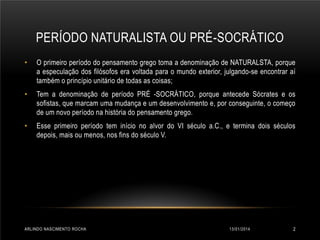 PERÍODO NATURALISTA OU PRÉ-SOCRÁTICO
•

O primeiro período do pensamento grego toma a denominação de NATURALSTA, porque
a especulação dos filósofos era voltada para o mundo exterior, julgando-se encontrar aí
também o princípio unitário de todas as coisas;

•

Tem a denominação de período PRÉ -SOCRÁTICO, porque antecede Sócrates e os
sofistas, que marcam uma mudança e um desenvolvimento e, por conseguinte, o começo
de um novo período na história do pensamento grego.

•

Esse primeiro período tem início no alvor do VI século a.C., e termina dois séculos
depois, mais ou menos, nos fins do século V.

ARLINDO NASCIMENTO ROCHA

13/01/2014

2

 