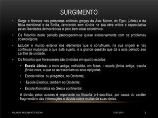 SURGIMENTO
•

Surge e floresce nas prósperas colônias gregas da Ásia Menor, do Egeu (Jônia) e da
Itália meridional e da Sicília, favorecido sem dúvida na sua obra crítica e especulativa
pelas liberdades democráticas e pelo bem-estar econômico.

•

Os filósofos deste período preocuparam-se quase exclusivamente com os problemas
cosmológicos.

•

Estudar o mundo exterior nos elementos que o constituem, na sua origem e nas
contínuas mudanças a que está sujeito, é a grande questão que dá a este período seu
caráter de unidade.

•

Os filósofos que floresceram são divididas em quatro escolas:
• Escola Jônica; a mais antiga, redividida, em fases, - escola jônica antiga, escola
jônica nova, a que se acrescentam os seus epígonos;
• Escola Itálica ou pitagórica, no Ocidente;
•

Escola Eleática, também no Ocidente;

• Escola Atomística na Grécia continental.
A divisão pelos autores é importante na filosofia pré-socrática, por causa do caráter
fragmentário das informações e dúvida sobre muitas de suas ideias.

ARLINDO NASCIMENTO ROCHA

13/01/2014

3

 