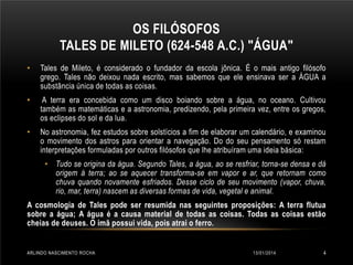 OS FILÓSOFOS
TALES DE MILETO (624-548 A.C.) "ÁGUA"
•

Tales de Mileto, é considerado o fundador da escola jônica. É o mais antigo filósofo
grego. Tales não deixou nada escrito, mas sabemos que ele ensinava ser a ÁGUA a
substância única de todas as coisas.

•

A terra era concebida como um disco boiando sobre a água, no oceano. Cultivou
também as matemáticas e a astronomia, predizendo, pela primeira vez, entre os gregos,
os eclipses do sol e da lua.

•

No astronomia, fez estudos sobre solstícios a fim de elaborar um calendário, e examinou
o movimento dos astros para orientar a navegação. Do do seu pensamento só restam
interpretações formuladas por outros filósofos que lhe atribuíram uma ideia básica:
• Tudo se origina da água. Segundo Tales, a água, ao se resfriar, torna-se densa e dá
origem à terra; ao se aquecer transforma-se em vapor e ar, que retornam como
chuva quando novamente esfriados. Desse ciclo de seu movimento (vapor, chuva,
rio, mar, terra) nascem as diversas formas de vida, vegetal e animal.

A cosmologia de Tales pode ser resumida nas seguintes proposições: A terra flutua
sobre a água; A água é a causa material de todas as coisas. Todas as coisas estão
cheias de deuses. O imã possui vida, pois atrai o ferro.

ARLINDO NASCIMENTO ROCHA

13/01/2014

4

 