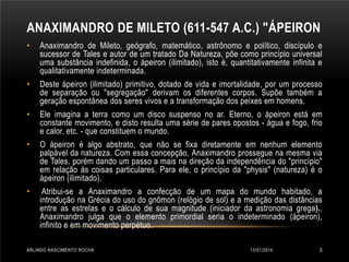 ANAXIMANDRO DE MILETO (611-547 A.C.) "ÁPEIRON
•

Anaximandro de Mileto, geógrafo, matemático, astrônomo e político, discípulo e
sucessor de Tales e autor de um tratado Da Natureza, põe como princípio universal
uma substância indefinida, o ápeiron (ilimitado), isto é, quantitativamente infinita e
qualitativamente indeterminada.

•

Deste ápeiron (ilimitado) primitivo, dotado de vida e imortalidade, por um processo
de separação ou "segregação" derivam os diferentes corpos. Supõe também a
geração espontânea dos seres vivos e a transformação dos peixes em homens.

•

Ele imagina a terra como um disco suspenso no ar. Eterno, o ápeiron está em
constante movimento, e disto resulta uma série de pares opostos - água e fogo, frio
e calor, etc. - que constituem o mundo.

•

O ápeiron é algo abstrato, que não se fixa diretamente em nenhum elemento
palpável da natureza. Com essa concepção, Anaximandro prossegue na mesma via
de Tales, porém dando um passo a mais na direção da independência do "princípio"
em relação às coisas particulares. Para ele, o princípio da "physis" (natureza) é o
ápeiron (ilimitado).

•

Atribui-se a Anaximandro a confecção de um mapa do mundo habitado, a
introdução na Grécia do uso do gnômon (relógio de sol) e a medição das distâncias
entre as estrelas e o cálculo de sua magnitude (iniciador da astronomia grega)..
Anaximandro julga que o elemento primordial seria o indeterminado (ápeiron),
infinito e em movimento perpétuo.

ARLINDO NASCIMENTO ROCHA

13/01/2014

5

 