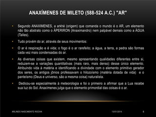 ANAXÍMENES DE MILETO (588-524 A.C.) "AR"
•

Segundo ANAXIMENES, a arkhé (origem) que comanda o mundo é o AR, um elemento
não tão abstrato como o ÁPERIRON (Anaximandro) nem palpável demais como a ÁGUA
(Talles).

•

Tudo provém do ar, através de seus movimentos:

•

O ar é respiração e é vida; o fogo é o ar rarefeito; a água, a terra, a pedra são formas
cada vez mais condensadas do ar.

•

As diversas coisas que existem, mesmo apresentando qualidades diferentes entre si,
reduzem-se a variações quantitativas (mais raro, mais denso) desse único elemento.
Atribuindo vida à matéria e identificando a divindade com o elemento primitivo gerador
dos seres, os antigos jônios professavam o hilozoísmo (matéria dotada de vida) e o
panteísmo (Deus e universo, são a mesma coisa) naturalista.

•

Dedicou-se especialmente à meteorologia e foi o primeiro a afirmar que a Lua recebe
sua luz do Sol. Anaxímenes julga que o elemento primordial das coisas é o ar.

ARLINDO NASCIMENTO ROCHA

13/01/2014

6

 