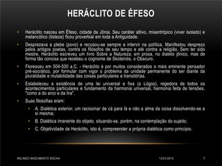 HERÁCLITO DE ÉFESO
•

Heráclito nasceu em Éfeso, cidade da Jônia. Seu caráter altivo, misantrópico (viver isolado) e
melancólico (tisteza) ficou proverbial em toda a Antiguidade.

•

Desprezava a plebe (povo) e recusou-se sempre a intervir na política. Manifestou desprezo
pelos antigos poetas, contra os filósofos de seu tempo e até contra a religião. Sem ter sido
mestre, Heráclito escreveu um livro Sobre a Natureza, em prosa, no dialeto jônico, mas de
forma tão concisa que recebeu o cognome de Skoteinós, o Obscuro.

•

Floresceu em 504-500 a.C. - Heráclito é por muitos considerados o mais eminente pensador
pré-socrático, por formular com vigor o problema da unidade permanente do ser diante da
pluralidade e mutabilidade das coisas particulares e transitórias.

•

Estabeleceu a existência de uma lei universal e fixa (o Lógos), regedora de todos os
acontecimentos particulares e fundamento da harmonia universal, harmonia feita de tensões,
"como a do arco e da lira".

•

Suas filosofias eram:
•

A. Dialética exterior, um raciocinar de cá para lá e não a alma da coisa dissolvendo-se a
si mesma;

•

B. Dialética imanente do objeto, situando-se, porém, na contemplação do sujeito;

•

C. Objetividade de Heráclito, isto é, compreender a própria dialética como princípio.

ARLINDO NASCIMENTO ROCHA

13/01/2014

7

 