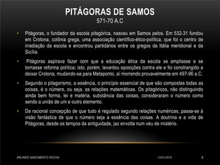 PITÁGORAS DE SAMOS
571-70 A.C
•

Pitágoras, o fundador da escola pitagórica, nasceu em Samos pelos. Em 532-31 fundou
em Crotona, colônia grega, uma associação científico-ético-política, que foi o centro de
irradiação da escola e encontrou partidários entre os gregos da Itália meridional e da
Sicília.

•

Pitágoras aspirava fazer com que a educação ética da escola se ampliasse e se
tornasse reforma política; isto, porém, levantou oposições contra ele e foi constrangido a
deixar Crotona, mudando-se para Metaponto, aí morrendo provavelmente em 497-96 a.C.

•

Segundo o pitagorismo, a essência, o princípio essencial de que são compostas todas as
coisas, é o número, ou seja, as relações matemáticas. Os pitagóricos, não distinguindo
ainda bem forma, lei e matéria, substância das coisas, consideraram o número como
sendo a união de um e outro elemento.

•

Da racional concepção de que tudo é regulado segundo relações numéricas, passa-se à
visão fantástica de que o número seja a essência das coisas. A doutrina e a vida de
Pitágoras, desde os tempos da antiguidade, jaz envolta num véu de mistério.

ARLINDO NASCIMENTO ROCHA

13/01/2014

8

 